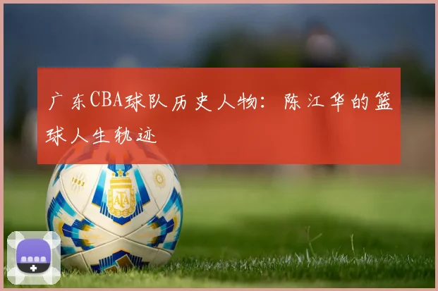 广东CBA球队历史人物：陈江华的篮球人生轨迹